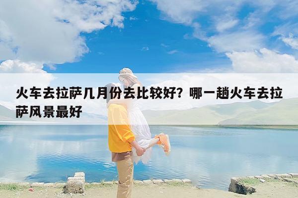 火车去拉萨几月份去比较好？哪一趟火车去拉萨风景最好