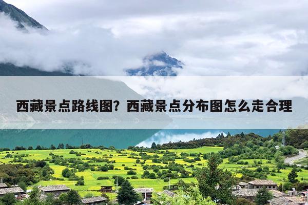 西藏景点路线图？西藏景点分布图怎么走合理