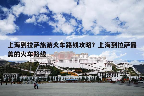 上海到拉萨旅游火车路线攻略？上海到拉萨最美的火车路线
