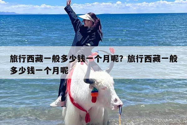 旅行西藏一般多少钱一个月呢？旅行西藏一般多少钱一个月呢
