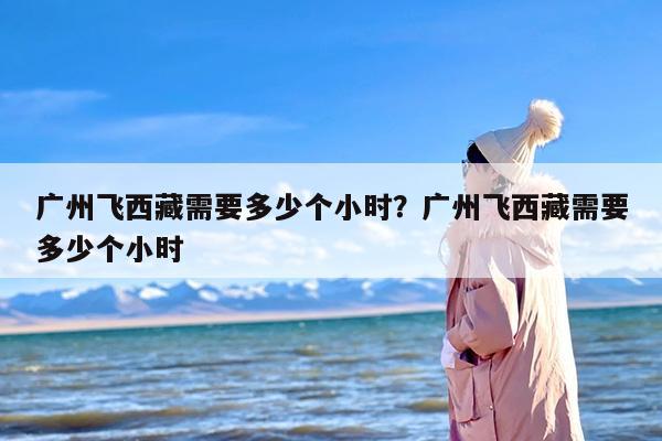 广州飞西藏需要多少个小时？广州飞西藏需要多少个小时