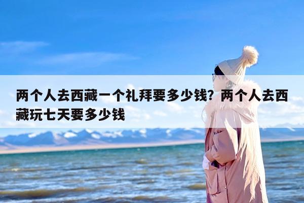 两个人去西藏一个礼拜要多少钱？两个人去西藏玩七天要多少钱