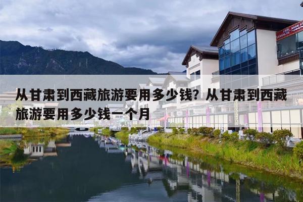 从甘肃到西藏旅游要用多少钱？从甘肃到西藏旅游要用多少钱一个月