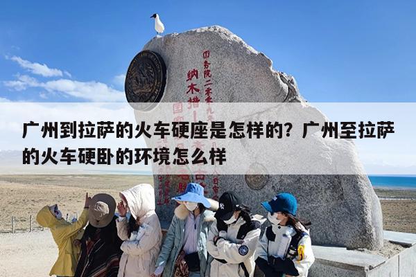 广州到拉萨的火车硬座是怎样的？广州至拉萨的火车硬卧的环境怎么样