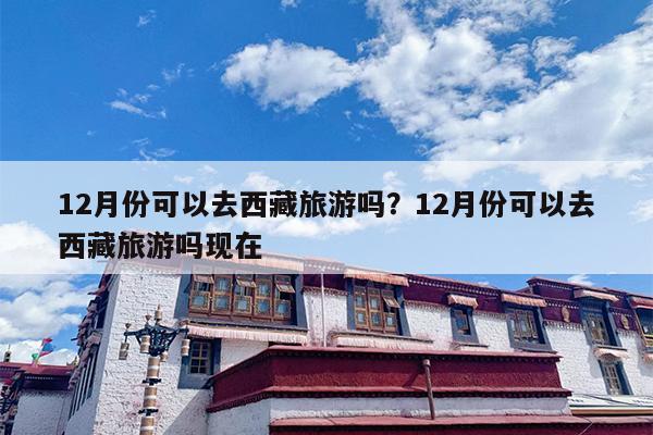12月份可以去西藏旅游吗？12月份可以去西藏旅游吗现在