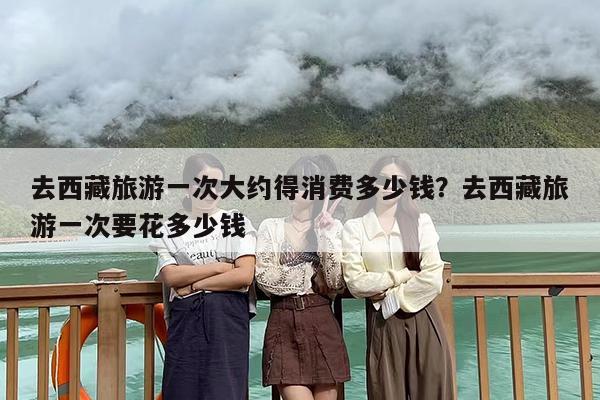 去西藏旅游一次大约得消费多少钱？去西藏旅游一次要花多少钱