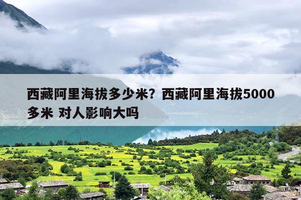 西藏阿里海拔多少米？西藏阿里海拔5000多米 对人影响大吗