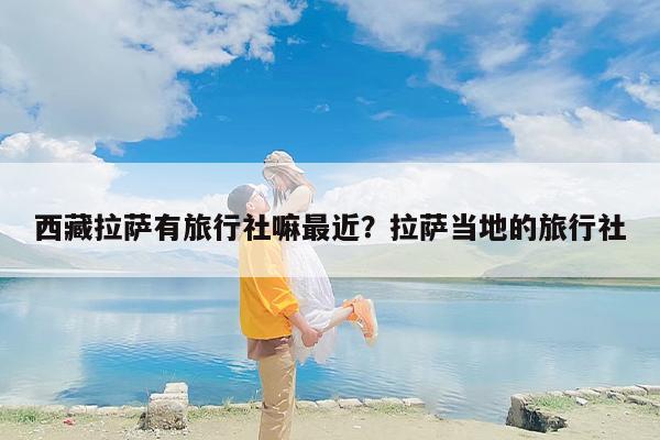 西藏拉萨有旅行社嘛最近？拉萨当地的旅行社