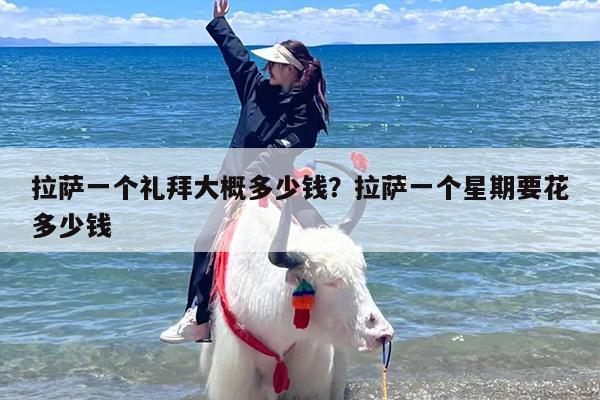 拉萨一个礼拜大概多少钱？拉萨一个星期要花多少钱