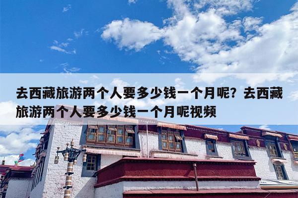 去西藏旅游两个人要多少钱一个月呢?去西藏旅游两个人要多少钱一个月呢视频 去西藏旅游两个人要多少钱一个月呢?去西藏旅游两个人要多少钱一个月呢视频