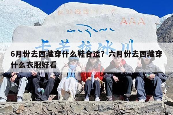 6月份去西藏穿什么鞋合适？六月份去西藏穿什么衣服好看
