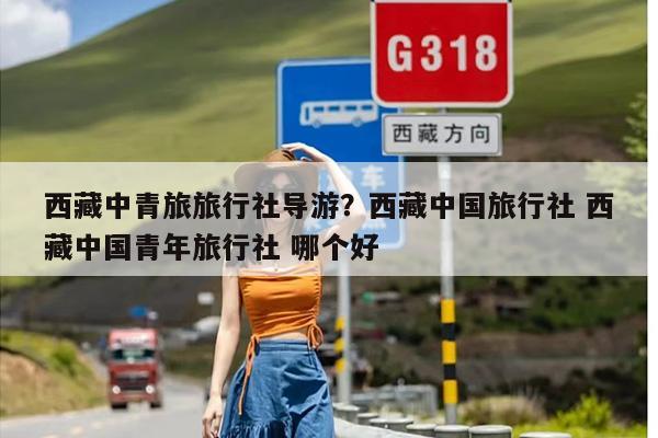 西藏中青旅旅行社导游？西藏中国旅行社 西藏中国青年旅行社 哪个好