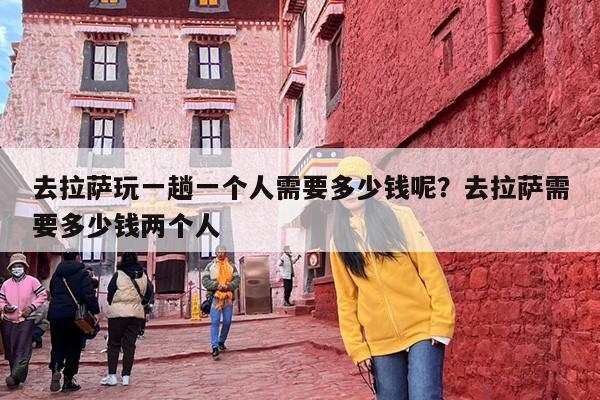 去拉萨玩一趟一个人需要多少钱呢？去拉萨需要多少钱两个人