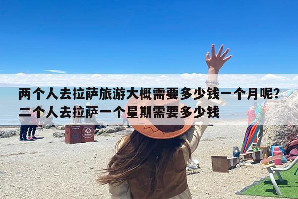 两个人去拉萨旅游大概需要多少钱一个月呢？二个人去拉萨一个星期需要多少钱