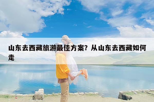 山东去西藏旅游最佳方案?从山东去西藏如何走 山东去西藏旅游最佳方案?从山东去西藏如何走