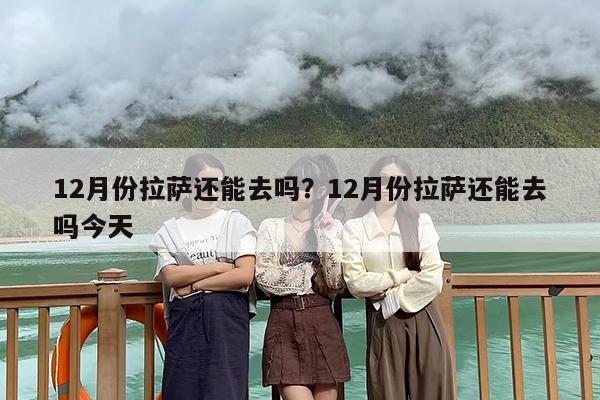 12月份拉萨还能去吗？12月份拉萨还能去吗今天