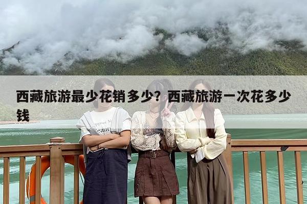 西藏旅游最少花销多少？西藏旅游一次花多少钱