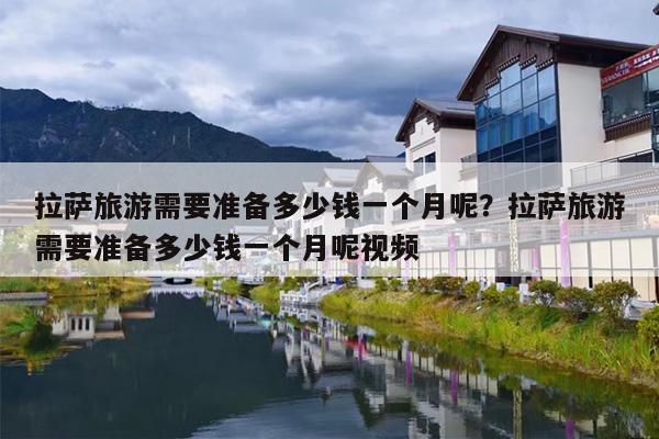 拉萨旅游需要准备多少钱一个月呢？拉萨旅游需要准备多少钱一个月呢视频