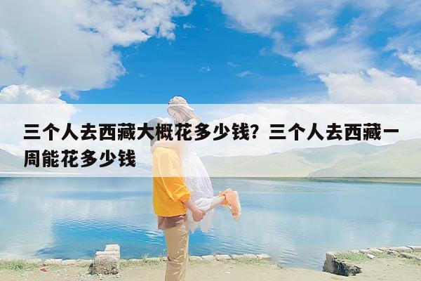 三个人去西藏大概花多少钱？三个人去西藏一周能花多少钱