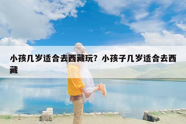 小孩几岁适合去西藏玩？小孩子几岁适合去西藏