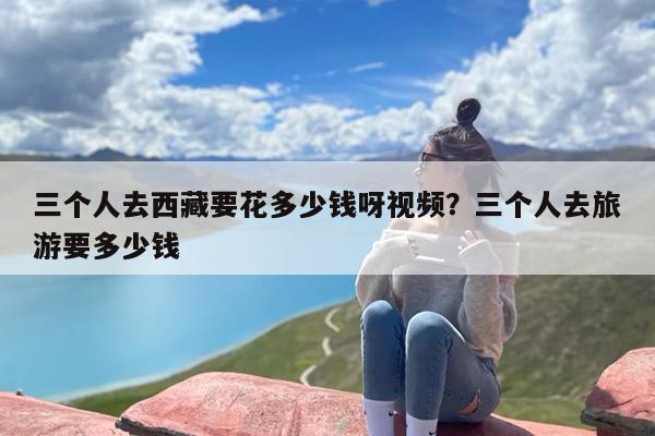 三个人去西藏要花多少钱呀视频？三个人去旅游要多少钱