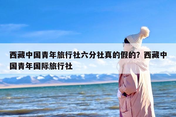 西藏中国青年旅行社六分社真的假的？西藏中国青年国际旅行社