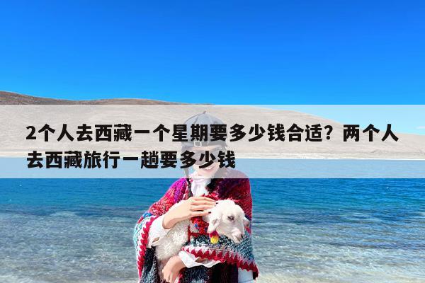 2个人去西藏一个星期要多少钱合适？两个人去西藏旅行一趟要多少钱