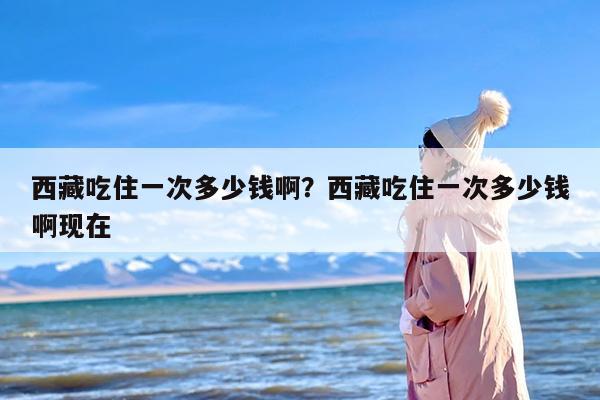 西藏吃住一次多少钱啊？西藏吃住一次多少钱啊现在