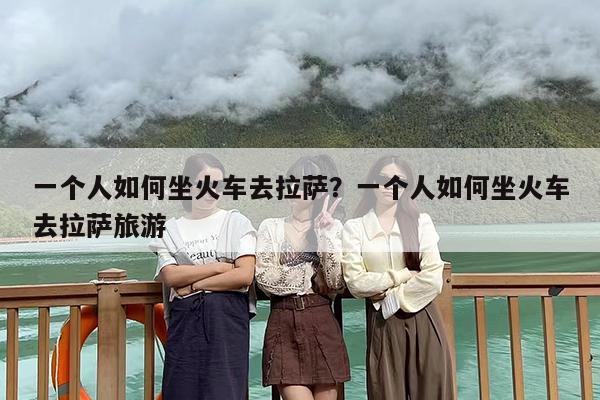 一个人如何坐火车去拉萨？一个人如何坐火车去拉萨旅游