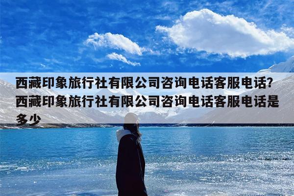 西藏印象旅行社有限公司咨询电话客服电话？西藏印象旅行社有限公司咨询电话客服电话是多少