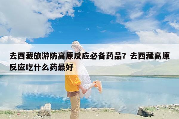 去西藏旅游防高原反应必备药品？去西藏高原反应吃什么药最好