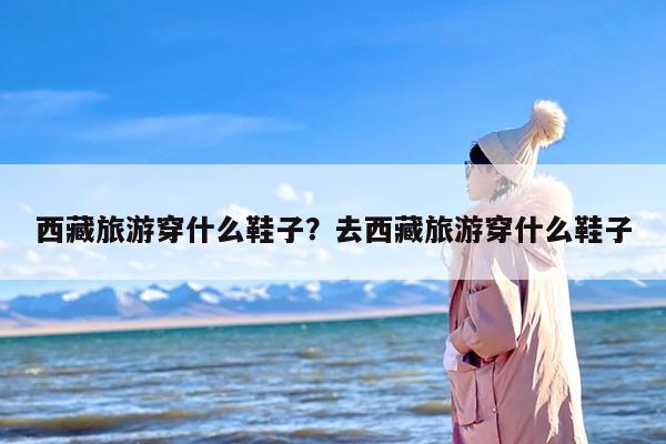 西藏旅游穿什么鞋子？去西藏旅游穿什么鞋子