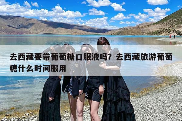 去西藏要带葡萄糖口服液吗？去西藏旅游葡萄糖什么时间服用