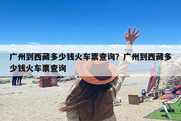 广州到西藏多少钱火车票查询？广州到西藏多少钱火车票查询