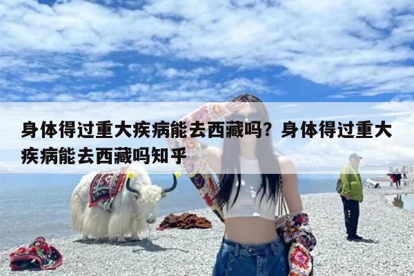 身体得过重大疾病能去西藏吗？身体得过重大疾病能去西藏吗知乎