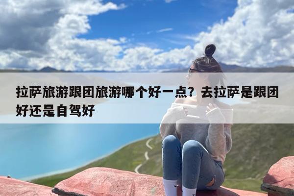 拉萨旅游跟团旅游哪个好一点？去拉萨是跟团好还是自驾好