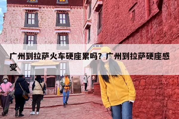 广州到拉萨火车硬座累吗？广州到拉萨硬座感受