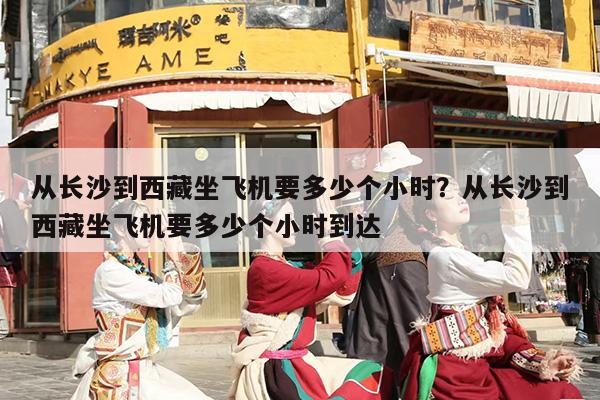 从长沙到西藏坐飞机要多少个小时？从长沙到西藏坐飞机要多少个小时到达