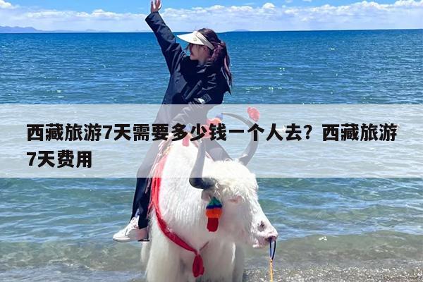 西藏旅游7天需要多少钱一个人去？西藏旅游7天费用