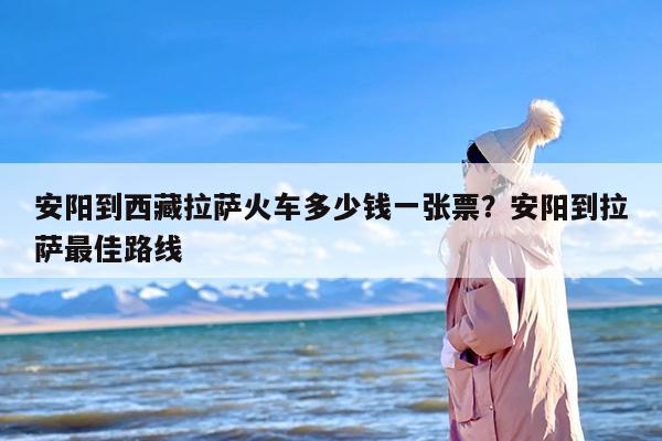 安阳到西藏拉萨火车多少钱一张票？安阳到拉萨最佳路线