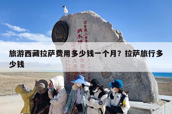 旅游西藏拉萨费用多少钱一个月？拉萨旅行多少钱