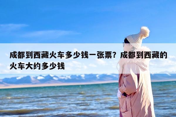 成都到西藏火车多少钱一张票？成都到西藏的火车大约多少钱