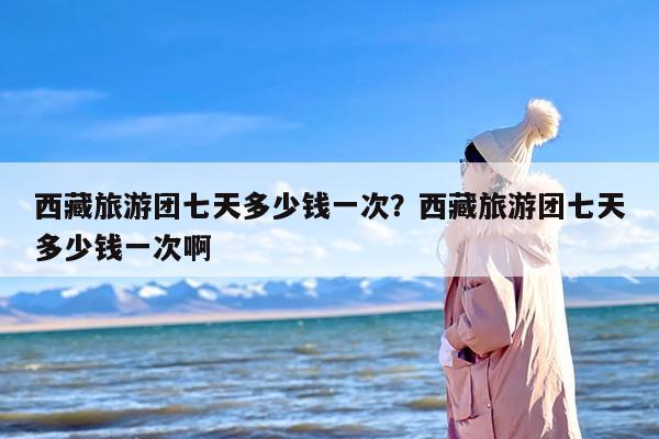 西藏旅游团七天多少钱一次？西藏旅游团七天多少钱一次啊