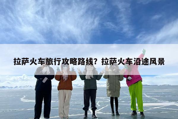 拉萨火车旅行攻略路线？拉萨火车沿途风景