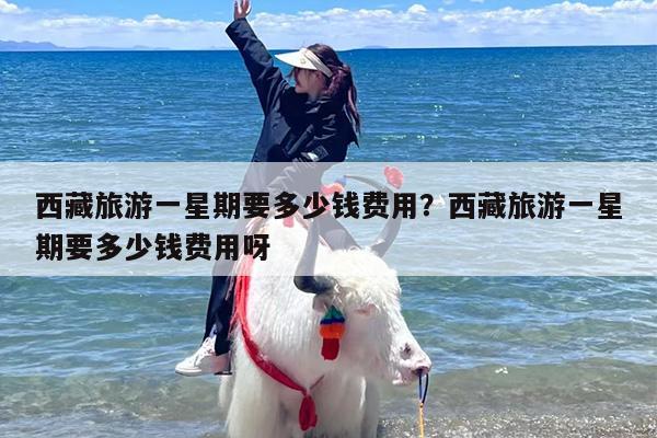 西藏旅游一星期要多少钱费用？西藏旅游一星期要多少钱费用呀