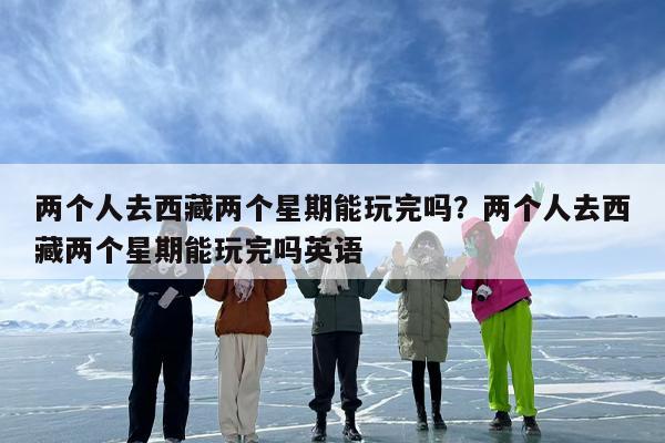 两个人去西藏两个星期能玩完吗？两个人去西藏两个星期能玩完吗英语