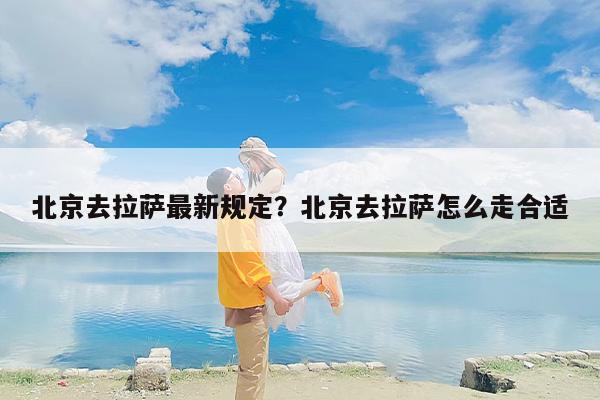 北京去拉萨最新规定？北京去拉萨怎么走合适