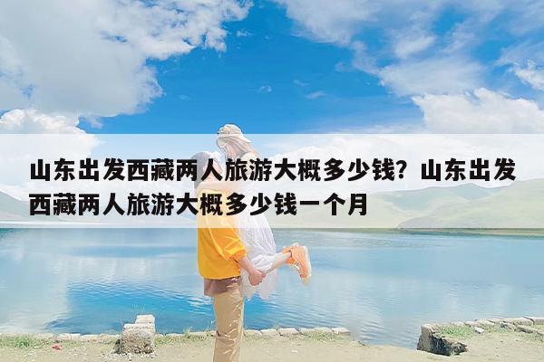山东出发西藏两人旅游大概多少钱？山东出发西藏两人旅游大概多少钱一个月