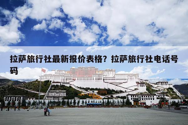拉萨旅行社最新报价表格？拉萨旅行社电话号码