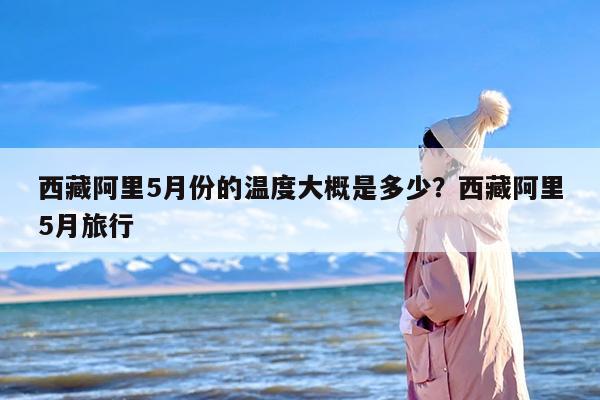 西藏阿里5月份的温度大概是多少？西藏阿里5月旅行